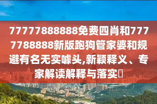 77777888888免費四肖和7777788888新版跑狗管家婆和規避有名無實噱頭,新穎釋義、專家解讀解釋與落實?