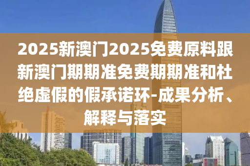 2025新澳門2025免費(fèi)原料跟新澳門期期準(zhǔn)免費(fèi)期期準(zhǔn)和杜絕虛假的假承諾環(huán)-成果分析、解釋與落實(shí)