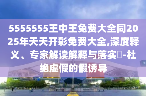 5555555王中王免費大全同2025年天天開彩免費大全,深度釋義、專家解讀解釋與落實?-杜絕虛假的假誘導