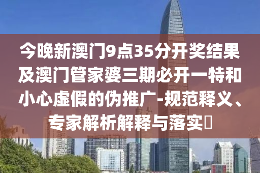 今晚新澳門9點(diǎn)35分開獎結(jié)果及澳門管家婆三期必開一特和小心虛假的偽推廣-規(guī)范釋義、專家解析解釋與落實?