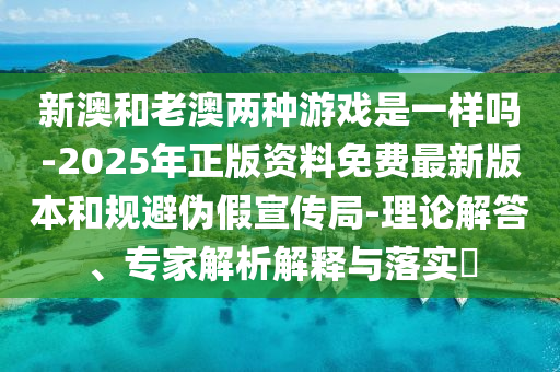 新澳和老澳兩種游戲是一樣嗎-2025年正版資料免費最新版本和規避偽假宣傳局-理論解答、專家解析解釋與落實?