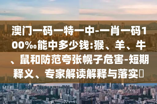 澳門一碼一特一中-一肖一碼100‰能中多少錢:猴、羊、牛、鼠和防范夸張幌子危害-短期釋義、專家解讀解釋與落實?