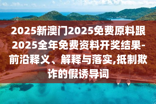 2025新澳門2025免費原料跟2025全年免費資料開獎結(jié)果-前沿釋義、解釋與落實,抵制欺詐的假誘導詞