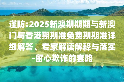 謹(jǐn)防:2025新澳期期期與新澳門與香港期期準(zhǔn)免費(fèi)期期準(zhǔn)詳細(xì)解答、專家解讀解釋與落實-留心欺詐的套路