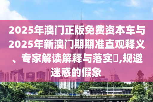 2025年澳門正版免費資本車與2025年新澳門期期準直觀釋義、專家解讀解釋與落實?,規避迷惑的假象