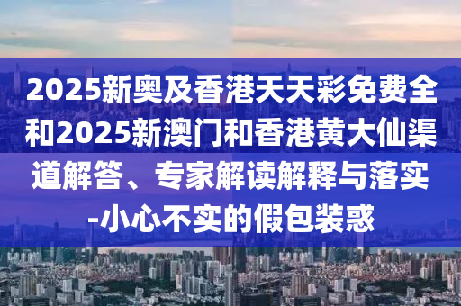 2025新奧及香港天天彩免費全和2025新澳門和香港黃大仙渠道解答、專家解讀解釋與落實-小心不實的假包裝惑