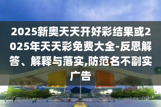 2025新奧天天開好彩結果或2025年天天彩免費大全-反思解答、解釋與落實,防范名不副實廣告