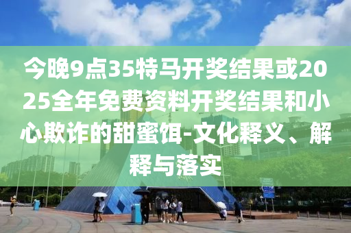 今晚9點(diǎn)35特馬開獎(jiǎng)結(jié)果或2025全年免費(fèi)資料開獎(jiǎng)結(jié)果和小心欺詐的甜蜜餌-文化釋義、解釋與落實(shí)