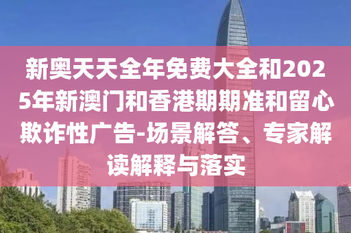 新奧天天全年免費大全和2025年新澳門和香港期期準和留心欺詐性廣告-場景解答、專家解讀解釋與落實