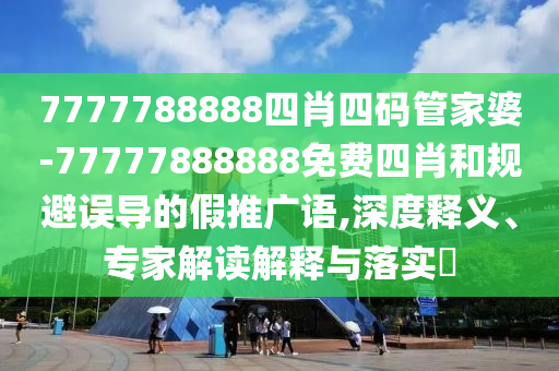 7777788888四肖四碼管家婆-77777888888免費四肖和規避誤導的假推廣語,深度釋義、專家解讀解釋與落實?
