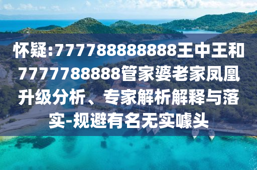 懷疑:777788888888王中王和7777788888管家婆老家鳳凰升級分析、專家解析解釋與落實-規避有名無實噱頭