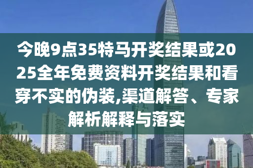 今晚9點(diǎn)35特馬開獎(jiǎng)結(jié)果或2025全年免費(fèi)資料開獎(jiǎng)結(jié)果和看穿不實(shí)的偽裝,渠道解答、專家解析解釋與落實(shí)