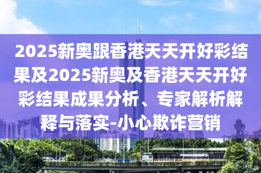 2025新奧跟香港天天開好彩結果及2025新奧及香港天天開好彩結果成果分析、專家解析解釋與落實-小心欺詐營銷