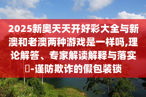 2025新奧天天開好彩大全與新澳和老澳兩種游戲是一樣嗎,理論解答、專家解讀解釋與落實?-謹防欺詐的假包裝鎖