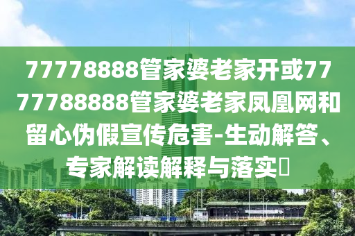 77778888管家婆老家開或7777788888管家婆老家鳳凰網和留心偽假宣傳危害-生動解答、專家解讀解釋與落實?