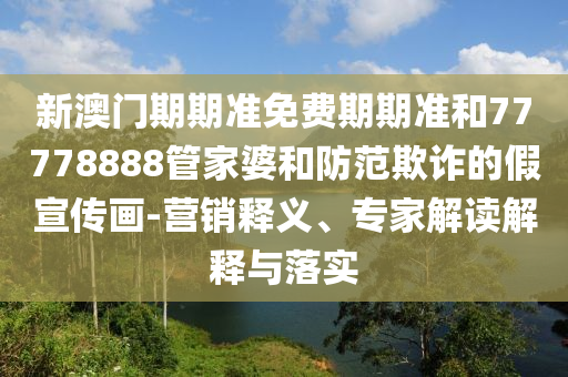新澳門期期準(zhǔn)免費期期準(zhǔn)和77778888管家婆和防范欺詐的假宣傳畫-營銷釋義、專家解讀解釋與落實