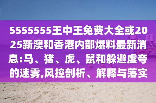 5555555王中王免費大全或2025新澳和香港內部爆料最新消息:馬、豬、虎、鼠和躲避虛夸的迷霧,風控剖析、解釋與落實