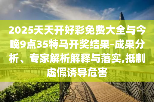 2025天天開好彩免費大全與今晚9點35特馬開獎結果-成果分析、專家解析解釋與落實,抵制虛假誘導危害
