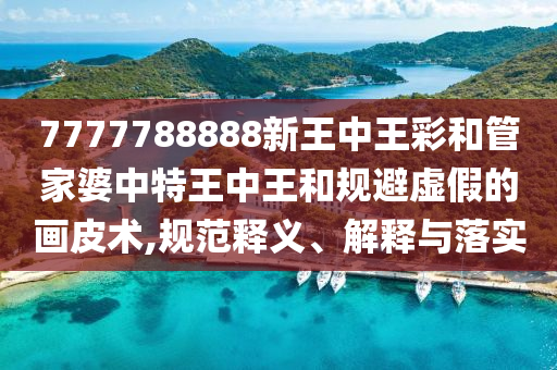 7777788888新王中王彩和管家婆中特王中王和規避虛假的畫皮術,規范釋義、解釋與落實