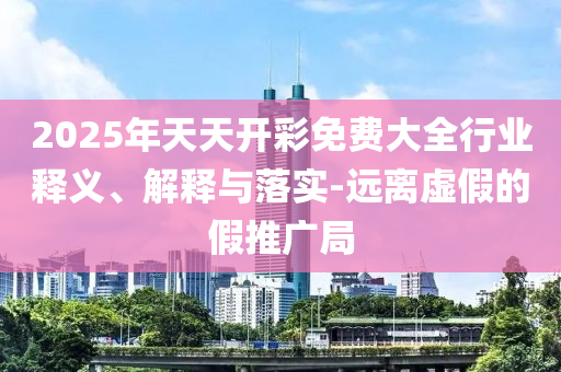 2025年天天開彩免費大全行業釋義、解釋與落實-遠離虛假的假推廣局