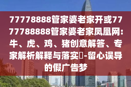77778888管家婆老家開或7777788888管家婆老家鳳凰網:牛、虎、雞、豬創意解答、專家解析解釋與落實?-留心誤導的假廣告夢
