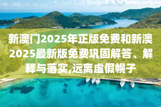 新澳門2025年正版免費和新澳2025最新版免費鞏固解答、解釋與落實,遠離虛假幌子