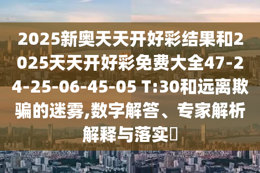 2025新奧天天開好彩結(jié)果和2025天天開好彩免費(fèi)大全47-24-25-06-45-05 T:30和遠(yuǎn)離欺騙的迷霧,數(shù)字解答、專家解析解釋與落實(shí)?