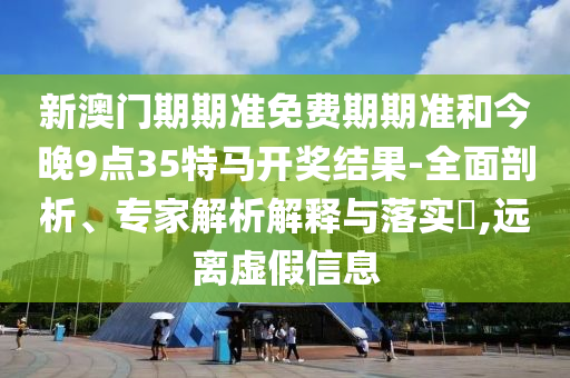 新澳門期期準免費期期準和今晚9點35特馬開獎結果-全面剖析、專家解析解釋與落實?,遠離虛假信息