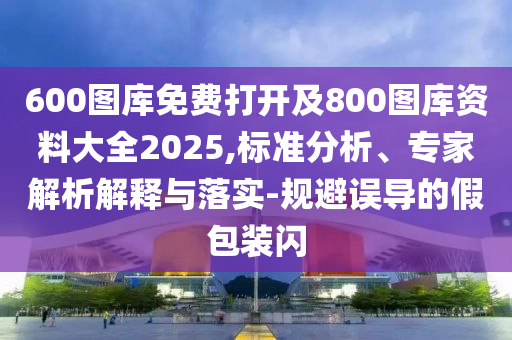 600圖庫免費打開及800圖庫資料大全2025,標準分析、專家解析解釋與落實-規避誤導的假包裝閃