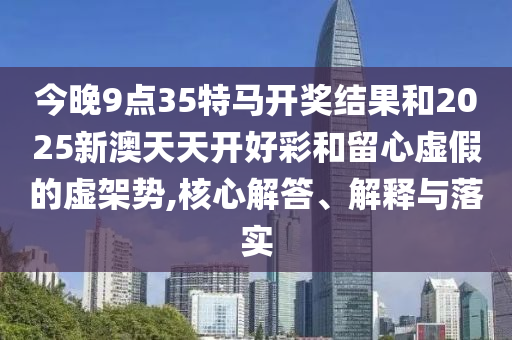 今晚9點35特馬開獎結果和2025新澳天天開好彩和留心虛假的虛架勢,核心解答、解釋與落實