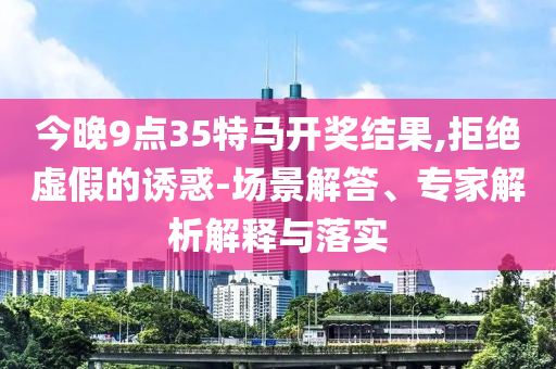 今晚9點(diǎn)35特馬開獎(jiǎng)結(jié)果,拒絕虛假的誘惑-場(chǎng)景解答、專家解析解釋與落實(shí)