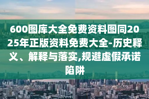 600圖庫大全免費資料圖同2025年正版資料免費大全-歷史釋義、解釋與落實,規避虛假承諾陷阱