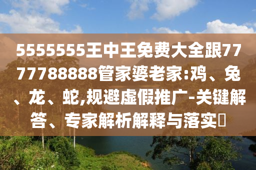 5555555王中王免費大全跟7777788888管家婆老家:雞、兔、龍、蛇,規(guī)避虛假推廣-關鍵解答、專家解析解釋與落實?