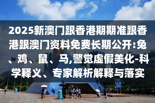 2025新澳門跟香港期期準跟香港跟澳門資料免費長期公開:兔、雞、鼠、馬,警覺虛假美化-科學釋義、專家解析解釋與落實