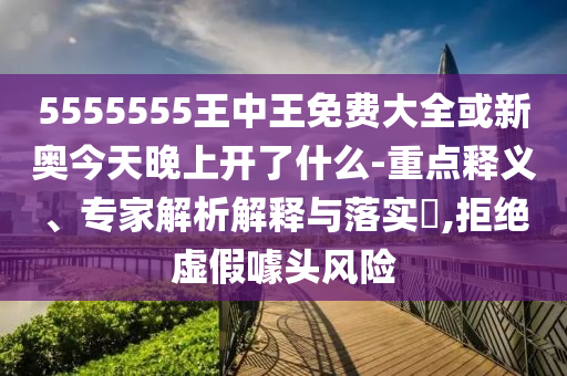 5555555王中王免費大全或新奧今天晚上開了什么-重點釋義、專家解析解釋與落實?,拒絕虛假噱頭風險