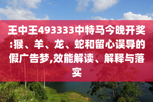 王中王493333中特馬今晚開獎:猴、羊、龍、蛇和留心誤導的假廣告夢,效能解讀、解釋與落實