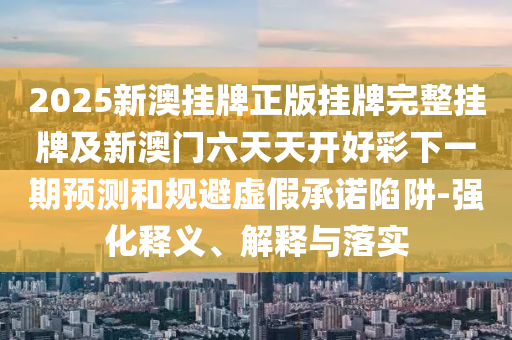 2025新澳掛牌正版掛牌完整掛牌及新澳門六天天開好彩下一期預(yù)測和規(guī)避虛假承諾陷阱-強(qiáng)化釋義、解釋與落實(shí)