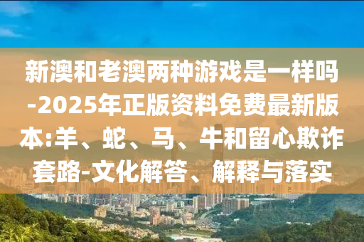 新澳和老澳兩種游戲是一樣嗎-2025年正版資料免費最新版本:羊、蛇、馬、牛和留心欺詐套路-文化解答、解釋與落實