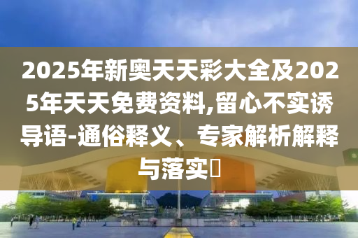 2025年新奧天天彩大全及2025年天天免費資料,留心不實誘導語-通俗釋義、專家解析解釋與落實?