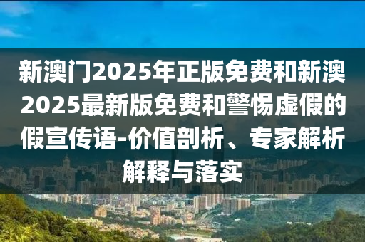 新澳門2025年正版免費和新澳2025最新版免費和警惕虛假的假宣傳語-價值剖析、專家解析解釋與落實