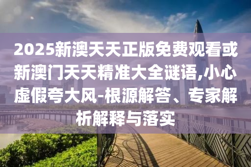 2025新澳天天正版免費觀看或新澳門天天精準大全謎語,小心虛假夸大風-根源解答、專家解析解釋與落實
