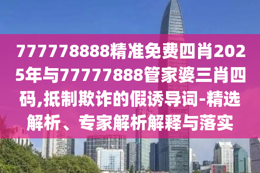 777778888精準免費四肖2025年與77777888管家婆三肖四碼,抵制欺詐的假誘導詞-精選解析、專家解析解釋與落實