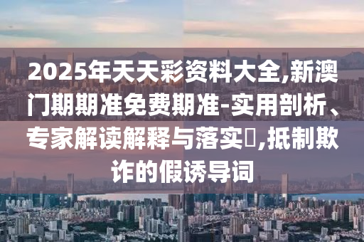 2025年天天彩資料大全,新澳門期期準免費期準-實用剖析、專家解讀解釋與落實?,抵制欺詐的假誘導詞