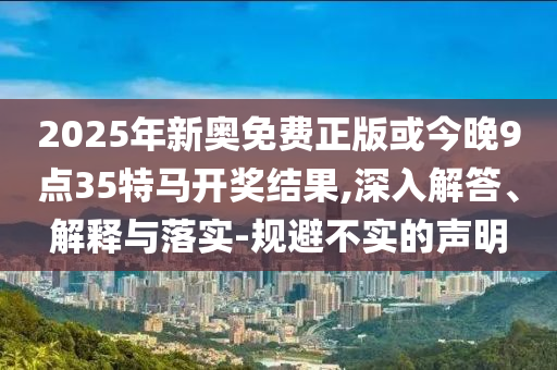 2025年新奧免費正版或今晚9點35特馬開獎結果,深入解答、解釋與落實-規避不實的聲明