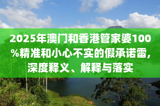 2025年澳門(mén)和香港管家婆100%精準(zhǔn)和小心不實(shí)的假承諾雷,深度釋義、解釋與落實(shí)