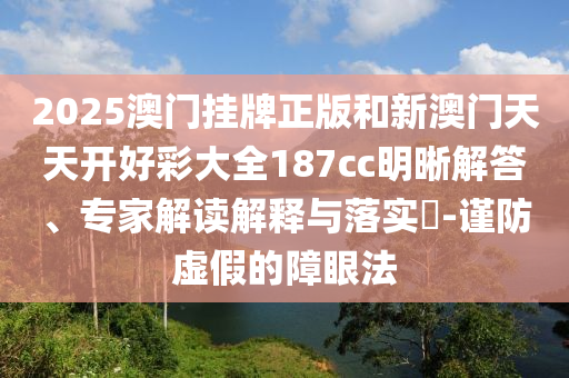 2025澳門(mén)掛牌正版和新澳門(mén)天天開(kāi)好彩大全187cc明晰解答、專(zhuān)家解讀解釋與落實(shí)?-謹(jǐn)防虛假的障眼法