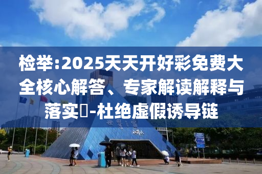 檢舉:2025天天開好彩免費大全核心解答、專家解讀解釋與落實?-杜絕虛假誘導鏈