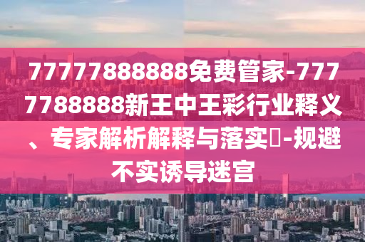 77777888888免費管家-7777788888新王中王彩行業釋義、專家解析解釋與落實?-規避不實誘導迷宮