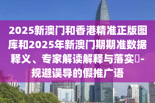 2025新澳門和香港精準正版圖庫和2025年新澳門期期準數據釋義、專家解讀解釋與落實?-規避誤導的假推廣語