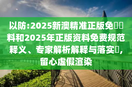 以防:2025新澳精準正版免費資料和2025年正版資料免費規(guī)范釋義、專家解析解釋與落實?,留心虛假渲染